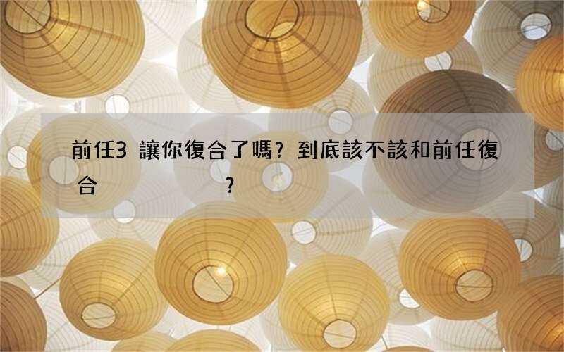 前任3讓你復合了嗎？到底該不該和前任復合？